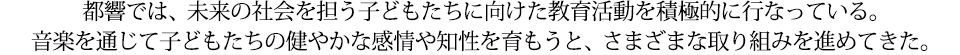 都響では、未来の社会を担う子どもたちに向けた教育活動を積極的に行なっている。音楽を通じて子どもたちの健やかな感情や知性を育もうと、さまざまな取り組みを進めてきた。