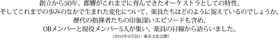 創立から50年、都響がこれまでに育んできたオーケストラとしての特性、そしてこれまでの歩みのなかで生まれた変化について、楽員たちはどのように捉えているのでしょうか。歴代の指揮者たちの印象深いエピソードも含め、OBメンバーと現役メンバー5人が集い、楽員の目線から語らいました。