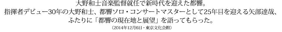 大野和士音楽監督就任で新時代を迎えた都響。指揮者デビュー30年の大野和士、都響ソロ・コンサートマスターとして25年目を迎える矢部達哉、両氏に「都響の現在地と展望」を語ってもらった。